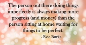 The person out there doing things imperfectly is always making more progress (and money) than the person sitting at home waiting for things to be perfect. - Evie Burke